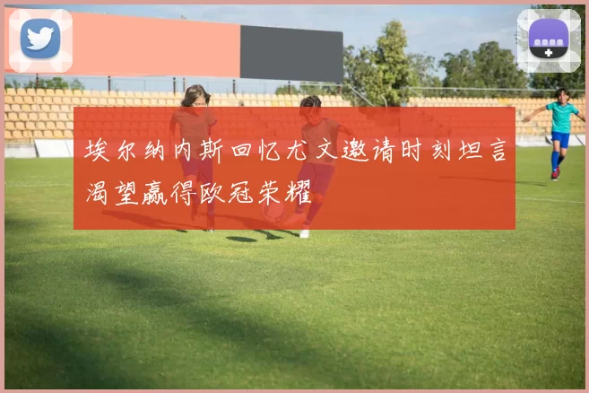 埃尔纳内斯回忆尤文邀请时刻坦言渴望赢得欧冠荣耀