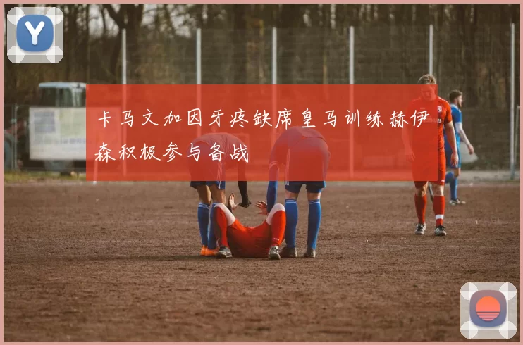 卡马文加因牙疼缺席皇马训练赫伊森积极参与备战