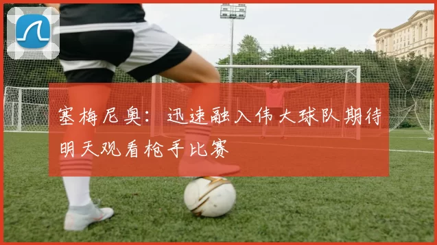塞梅尼奥：迅速融入伟大球队期待明天观看枪手比赛