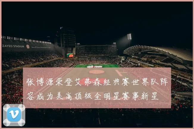 张博源荣登艾弗森经典赛世界队阵容成为美高顶级全明星赛事新星